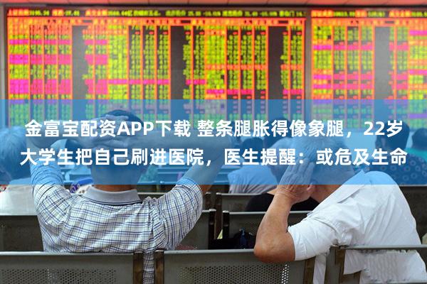 金富宝配资APP下载 整条腿胀得像象腿，22岁大学生把自己刷进医院，医生提醒：或危及生命