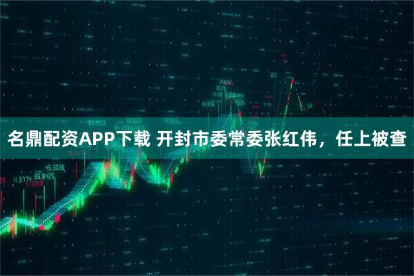 名鼎配资APP下载 开封市委常委张红伟，任上被查