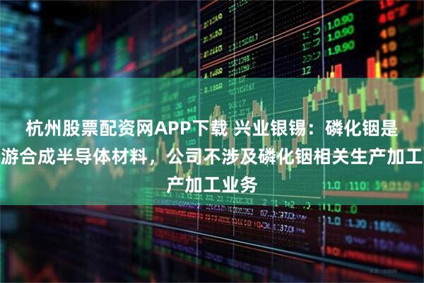 杭州股票配资网APP下载 兴业银锡：磷化铟是铟下游合成半导体材料，公司不涉及磷化铟相关生产加工业务