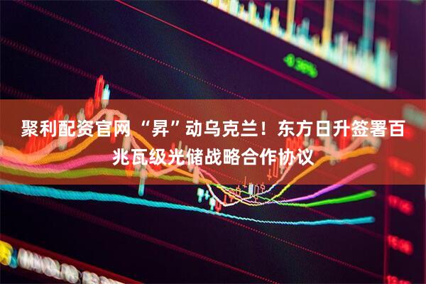 聚利配资官网 “昇”动乌克兰！东方日升签署百兆瓦级光储战略合作协议